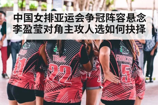 中国女排亚运会争冠阵容悬念 李盈莹对角主攻人选如何抉择