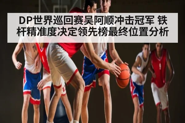 DP世界巡回赛吴阿顺冲击冠军 铁杆精准度决定领先榜最终位置分析 - kaiyun