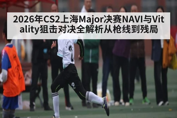 2026年CS2上海Major决赛NAVI与Vitality狙击对决全解析从枪线到残局 - kaiyun